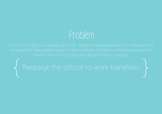 Problem
Redesign the school-to-work transition.
{
Go to school, get your degree, get a job. Does this traditional path from education to
employment make sense today for the hundreds of millions of learners around the
world? Let's ﬁnd out using the design thinking process.
}
 