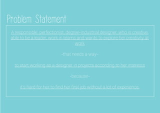 Problem Statement
A responsible, perfectionist, degree-industrial designer, who is creative,
able to be a leader, work in teams and wants to explore her creativity at
work
-that needs a way-
to start working as a designer in projects according to her interests
-because-
it’s hard for her to ﬁnd her ﬁrst job without a lot of experience.
 