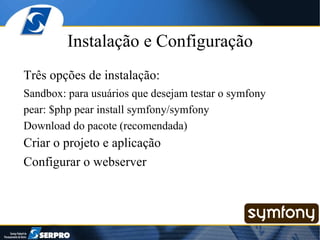 Instalação e Configuração Três opções de instalação: Sandbox: para usuários que desejam testar o symfony pear: $php pear install symfony/symfony Download do pacote (recomendada) Criar o projeto e aplicação Configurar o webserver 
