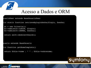 Acesso a Dados e ORM class UsuarioPeer extends BaseUsuarioPeer { public static function retrieveByLoginSenha($login, $senha) { $c = new Criteria(); $c->add(self::LOGIN, $login); $c->add(self::SENHA, $senha); return self::doSelectOne($c); } } class Usuario extends BaseUsuario { public function getNomeCompleto() { return $this->nome . “ “ . $this->sobrenome; } } 