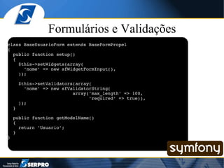 Formulários e Validações class BaseUsuarioForm extends BaseFormPropel { public function setup() { $this->setWidgets(array( 'nome' => new sfWidgetFormInput(), )); $this->setValidators(array( 'nome' => new sfValidatorString( array('max_length' => 100, 'required' => true)), )); } public function getModelName() { return 'Usuario'; } } 
