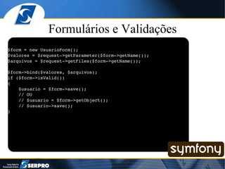 Formulários e Validações $form = new UsuarioForm(); $valores = $request->getParameter($form->getName()); $arquivos = $request->getFiles($form->getName()); $form->bind($valores, $arquivos); if ($form->isValid()) { $usuario = $form->save(); // OU // $usuario = $form->getObject(); // $usuario->save(); } 