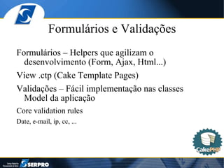 Formulários e Validações Formulários – Helpers que agilizam o desenvolvimento (Form, Ajax, Html...) View .ctp (Cake Template Pages) Validações – Fácil implementação nas classes Model da aplicação Core validation rules Date, e-mail, ip, cc, ... 