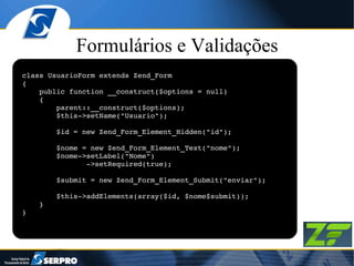 Formulários e Validações class UsuarioForm extends Zend_Form { public function __construct($options = null) { parent::__construct($options); $this->setName("Usuario"); $id = new Zend_Form_Element_Hidden("id"); $nome = new Zend_Form_Element_Text("nome"); $nome->setLabel("Nome") ->setRequired(true); $submit = new Zend_Form_Element_Submit("enviar"); $this->addElements(array($id, $nome$submit)); } } 