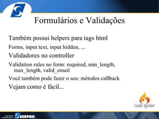 Formulários e Validações Também possui helpers para tags html Forms, input text, input hidden, ... Validadores no controller Validation rules no form: required, min_length, max_length, valid_email Você também pode fazer o seu: métodos callback Vejam como é fácil... 