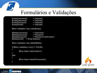 Formulários e Validações $rules['username'] = "required"; $rules['password'] = "required"; $rules['passconf'] = "required"; $rules['email'] = "required"; $this->validation->set_rules($rules); $fields['username'] = 'Username'; $fields['password'] = 'Password'; $fields['passconf'] = 'Password Confirmation'; $fields['email'] = 'Email Address'; $this->validation->set_fields($fields); if ($this->validation->run() == FALSE) { $this->load->view('myform'); } else { $this->load->view('formsuccess'); } 