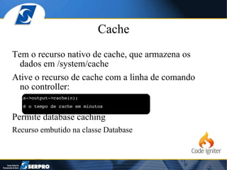 Cache Tem o recurso nativo de cache, que armazena os dados em /system/cache Ative o recurso de cache com a linha de comando no controller: $this->output->cache( n ); //n é o tempo de cache em minutos Permite database caching Recurso embutido na classe Database 