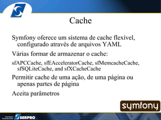 Cache Symfony oferece um sistema de cache flexível, configurado através de arquivos YAML Várias formar de armazenar o cache: sfAPCCache, sfEAcceleratorCache, sfMemcacheCache, sfSQLiteCache, and sfXCacheCache Permitir cache de uma ação, de uma página ou apenas partes de página Aceita parâmetros 