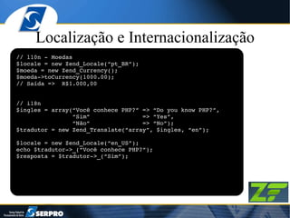 Localização e Internacionalização // l10n - Moedas $locale = new Zend_Locale(“pt_BR”); $moeda = new Zend_Currency(); $moeda->toCurrency(1000.00); // Saída =>  R$1.000,00 // i18n $ingles = array(“Você conhece PHP?” => “Do you know PHP?”, “ Sim”  => “Yes”, “ Não”  => “No”); $tradutor = new Zend_Translate(“array”, $ingles, “en”); $locale = new Zend_Locale(“en_US”); echo $tradutor->_(“Você conhece PHP?”); $resposta = $tradutor->_(“Sim”); 