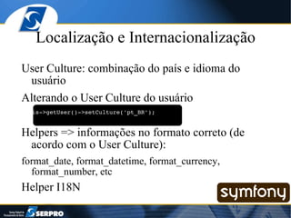Localização e Internacionalização User Culture: combinação do país e idioma do usuário Alterando o User Culture do usuário $this->getUser()->setCulture('pt_BR'); Helpers => informações no formato correto (de acordo com o User Culture): format_date, format_datetime, format_currency, format_number, etc Helper I18N 
