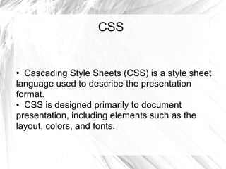 CSS Cascading Style Sheets (CSS) is a style sheet language used to describe the presentation format. CSS is designed primarily to document presentation, including elements such as the layout, colors, and fonts.  