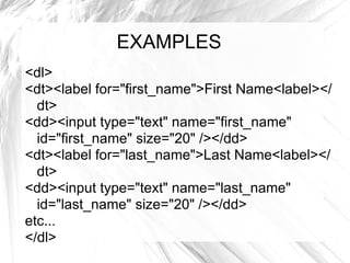 EXAMPLES  <dl> <dt><label for="first_name">First Name<label></dt> <dd><input type="text" name="first_name" id="first_name" size="20" /></dd> <dt><label for="last_name">Last Name<label></dt> <dd><input type="text" name="last_name" id="last_name" size="20" /></dd> etc... </dl> 