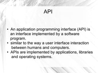 API An application programming interface (API) is  an interface implemented by a software  program. similar to the way a user interface interaction  between humans and computers. APIs are implemented by applications, libraries  and operating systems. 