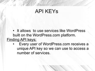 API KEYs It allows  to use services like WordPress built on the WordPress.com platform.  Finding API keys: Every user of WordPress.com receives a unique API key so we can use to access a number of services.  
