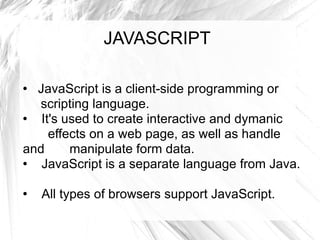 JAVASCRIPT JavaScript is a client-side programming or  scripting language.  It's used to create interactive and dymanic  effects on a web page, as well as handle and  manipulate form data.  JavaScript is a separate language from Java.  All types of browsers support JavaScript.  