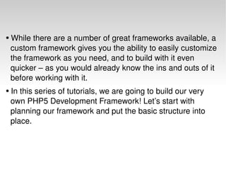 While there are a number of great frameworks available, a  custom framework gives you the ability to easily customize  the framework as you need, and to build with it even    quicker – as you would already know the ins and outs of it    before working with it.  In this series of tutorials, we are going to build our very    own PHP5 Development Framework! Let’s start with    planning our framework and put the basic structure into    place. 