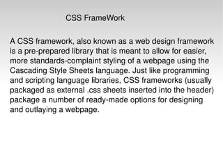 A CSS framework, also known as a web design framework is a pre-prepared library that is meant to allow for easier, more standards-complaint styling of a webpage using the Cascading Style Sheets language. Just like programming and scripting language libraries, CSS frameworks (usually packaged as external .css sheets inserted into the header) package a number of ready-made options for designing and outlaying a webpage. CSS FrameWork 