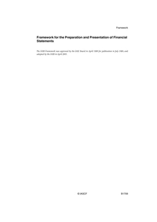 Framework



Framework for the Preparation and Presentation of Financial
Statements


The IASB Framework was approved by the IASC Board in April 1989 for publication in July 1989, and
adopted by the IASB in April 2001.




                                           © IASCF                                       B1709
 