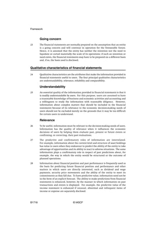 Framework



        Going concern
23      The financial statements are normally prepared on the assumption that an entity
        is a going concern and will continue in operation for the foreseeable future.
        Hence, it is assumed that the entity has neither the intention nor the need to
        liquidate or curtail materially the scale of its operations; if such an intention or
        need exists, the financial statements may have to be prepared on a different basis
        and, if so, the basis used is disclosed.


Qualitative characteristics of financial statements

24      Qualitative characteristics are the attributes that make the information provided in
        financial statements useful to users. The four principal qualitative characteristics
        are understandability, relevance, reliability and comparability.

        Understandability
25      An essential quality of the information provided in financial statements is that it
        is readily understandable by users. For this purpose, users are assumed to have
        a reasonable knowledge of business and economic activities and accounting and
        a willingness to study the information with reasonable diligence. However,
        information about complex matters that should be included in the financial
        statements because of its relevance to the economic decision-making needs of
        users should not be excluded merely on the grounds that it may be too difficult
        for certain users to understand.

        Relevance
26      To be useful, information must be relevant to the decision-making needs of users.
        Information has the quality of relevance when it influences the economic
        decisions of users by helping them evaluate past, present or future events or
        confirming, or correcting, their past evaluations.

27      The predictive and confirmatory roles of information are interrelated.
        For example, information about the current level and structure of asset holdings
        has value to users when they endeavour to predict the ability of the entity to take
        advantage of opportunities and its ability to react to adverse situations. The same
        information plays a confirmatory role in respect of past predictions about, for
        example, the way in which the entity would be structured or the outcome of
        planned operations.

28      Information about financial position and past performance is frequently used as
        the basis for predicting future financial position and performance and other
        matters in which users are directly interested, such as dividend and wage
        payments, security price movements and the ability of the entity to meet its
        commitments as they fall due. To have predictive value, information need not be
        in the form of an explicit forecast. The ability to make predictions from financial
        statements is enhanced, however, by the manner in which information on past
        transactions and events is displayed. For example, the predictive value of the
        income statement is enhanced if unusual, abnormal and infrequent items of
        income or expense are separately disclosed.



B1718                                   © IASCF
 