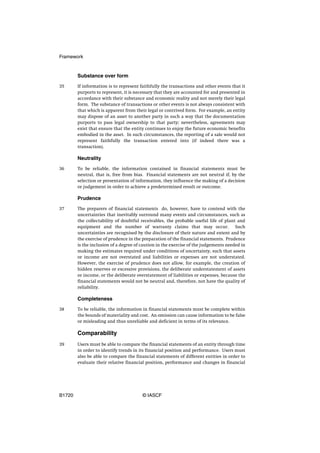 Framework


        Substance over form
35      If information is to represent faithfully the transactions and other events that it
        purports to represent, it is necessary that they are accounted for and presented in
        accordance with their substance and economic reality and not merely their legal
        form. The substance of transactions or other events is not always consistent with
        that which is apparent from their legal or contrived form. For example, an entity
        may dispose of an asset to another party in such a way that the documentation
        purports to pass legal ownership to that party; nevertheless, agreements may
        exist that ensure that the entity continues to enjoy the future economic benefits
        embodied in the asset. In such circumstances, the reporting of a sale would not
        represent faithfully the transaction entered into (if indeed there was a
        transaction).

        Neutrality
36      To be reliable, the information contained in financial statements must be
        neutral, that is, free from bias. Financial statements are not neutral if, by the
        selection or presentation of information, they influence the making of a decision
        or judgement in order to achieve a predetermined result or outcome.

        Prudence
37      The preparers of financial statements do, however, have to contend with the
        uncertainties that inevitably surround many events and circumstances, such as
        the collectability of doubtful receivables, the probable useful life of plant and
        equipment and the number of warranty claims that may occur. Such
        uncertainties are recognised by the disclosure of their nature and extent and by
        the exercise of prudence in the preparation of the financial statements. Prudence
        is the inclusion of a degree of caution in the exercise of the judgements needed in
        making the estimates required under conditions of uncertainty, such that assets
        or income are not overstated and liabilities or expenses are not understated.
        However, the exercise of prudence does not allow, for example, the creation of
        hidden reserves or excessive provisions, the deliberate understatement of assets
        or income, or the deliberate overstatement of liabilities or expenses, because the
        financial statements would not be neutral and, therefore, not have the quality of
        reliability.

        Completeness
38      To be reliable, the information in financial statements must be complete within
        the bounds of materiality and cost. An omission can cause information to be false
        or misleading and thus unreliable and deficient in terms of its relevance.

        Comparability
39      Users must be able to compare the financial statements of an entity through time
        in order to identify trends in its financial position and performance. Users must
        also be able to compare the financial statements of different entities in order to
        evaluate their relative financial position, performance and changes in financial




B1720                                   © IASCF
 