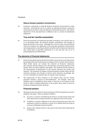 Framework


        Balance between qualitative characteristics
45      In practice a balancing, or trade-off, between qualitative characteristics is often
        necessary. Generally the aim is to achieve an appropriate balance among the
        characteristics in order to meet the objective of financial statements. The relative
        importance of the characteristics in different cases is a matter of professional
        judgement.

        True and fair view/fair presentation
46      Financial statements are frequently described as showing a true and fair view of,
        or as presenting fairly, the financial position, performance and changes in
        financial position of an entity. Although this Framework does not deal directly
        with such concepts, the application of the principal qualitative characteristics
        and of appropriate accounting standards normally results in financial statements
        that convey what is generally understood as a true and fair view of, or as
        presenting fairly such information.


The elements of financial statements

47      Financial statements portray the financial effects of transactions and other events
        by grouping them into broad classes according to their economic characteristics.
        These broad classes are termed the elements of financial statements.
        The elements directly related to the measurement of financial position in the
        balance sheet are assets, liabilities and equity. The elements directly related to
        the measurement of performance in the income statement are income and
        expenses. The statement of changes in financial position usually reflects income
        statement elements and changes in balance sheet elements; accordingly, this
        Framework identifies no elements that are unique to this statement.

48      The presentation of these elements in the balance sheet and the income
        statement involves a process of sub-classification. For example, assets and
        liabilities may be classified by their nature or function in the business of the
        entity in order to display information in the manner most useful to users for
        purposes of making economic decisions.

        Financial position
49      The elements directly related to the measurement of financial position are assets,
        liabilities and equity. These are defined as follows:

        (a)   An asset is a resource controlled by the entity as a result of past events and
              from which future economic benefits are expected to flow to the entity.

        (b)   A liability is a present obligation of the entity arising from past events, the
              settlement of which is expected to result in an outflow from the entity of
              resources embodying economic benefits.

        (c)   Equity is the residual interest in the assets of the entity after deducting all
              its liabilities.




B1722                                    © IASCF
 