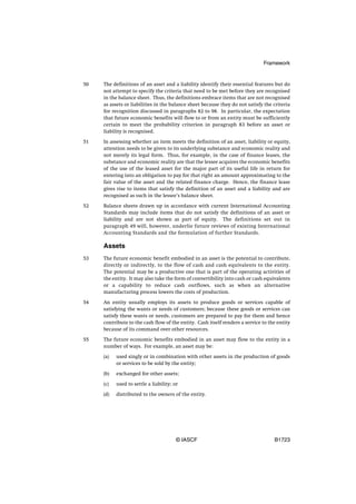 Framework


50   The definitions of an asset and a liability identify their essential features but do
     not attempt to specify the criteria that need to be met before they are recognised
     in the balance sheet. Thus, the definitions embrace items that are not recognised
     as assets or liabilities in the balance sheet because they do not satisfy the criteria
     for recognition discussed in paragraphs 82 to 98. In particular, the expectation
     that future economic benefits will flow to or from an entity must be sufficiently
     certain to meet the probability criterion in paragraph 83 before an asset or
     liability is recognised.

51   In assessing whether an item meets the definition of an asset, liability or equity,
     attention needs to be given to its underlying substance and economic reality and
     not merely its legal form. Thus, for example, in the case of finance leases, the
     substance and economic reality are that the lessee acquires the economic benefits
     of the use of the leased asset for the major part of its useful life in return for
     entering into an obligation to pay for that right an amount approximating to the
     fair value of the asset and the related finance charge. Hence, the finance lease
     gives rise to items that satisfy the definition of an asset and a liability and are
     recognised as such in the lessee’s balance sheet.

52   Balance sheets drawn up in accordance with current International Accounting
     Standards may include items that do not satisfy the definitions of an asset or
     liability and are not shown as part of equity. The definitions set out in
     paragraph 49 will, however, underlie future reviews of existing International
     Accounting Standards and the formulation of further Standards.

     Assets
53   The future economic benefit embodied in an asset is the potential to contribute,
     directly or indirectly, to the flow of cash and cash equivalents to the entity.
     The potential may be a productive one that is part of the operating activities of
     the entity. It may also take the form of convertibility into cash or cash equivalents
     or a capability to reduce cash outflows, such as when an alternative
     manufacturing process lowers the costs of production.

54   An entity usually employs its assets to produce goods or services capable of
     satisfying the wants or needs of customers; because these goods or services can
     satisfy these wants or needs, customers are prepared to pay for them and hence
     contribute to the cash flow of the entity. Cash itself renders a service to the entity
     because of its command over other resources.

55   The future economic benefits embodied in an asset may flow to the entity in a
     number of ways. For example, an asset may be:

     (a)   used singly or in combination with other assets in the production of goods
           or services to be sold by the entity;

     (b)   exchanged for other assets;

     (c)   used to settle a liability; or

     (d)   distributed to the owners of the entity.




                                        © IASCF                                    B1723
 