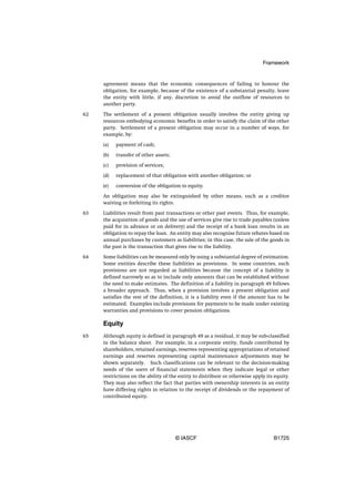 Framework


     agreement means that the economic consequences of failing to honour the
     obligation, for example, because of the existence of a substantial penalty, leave
     the entity with little, if any, discretion to avoid the outflow of resources to
     another party.

62   The settlement of a present obligation usually involves the entity giving up
     resources embodying economic benefits in order to satisfy the claim of the other
     party. Settlement of a present obligation may occur in a number of ways, for
     example, by:

     (a)   payment of cash;

     (b)   transfer of other assets;

     (c)   provision of services;

     (d)   replacement of that obligation with another obligation; or

     (e)   conversion of the obligation to equity.

     An obligation may also be extinguished by other means, such as a creditor
     waiving or forfeiting its rights.

63   Liabilities result from past transactions or other past events. Thus, for example,
     the acquisition of goods and the use of services give rise to trade payables (unless
     paid for in advance or on delivery) and the receipt of a bank loan results in an
     obligation to repay the loan. An entity may also recognise future rebates based on
     annual purchases by customers as liabilities; in this case, the sale of the goods in
     the past is the transaction that gives rise to the liability.

64   Some liabilities can be measured only by using a substantial degree of estimation.
     Some entities describe these liabilities as provisions. In some countries, such
     provisions are not regarded as liabilities because the concept of a liability is
     defined narrowly so as to include only amounts that can be established without
     the need to make estimates. The definition of a liability in paragraph 49 follows
     a broader approach. Thus, when a provision involves a present obligation and
     satisfies the rest of the definition, it is a liability even if the amount has to be
     estimated. Examples include provisions for payments to be made under existing
     warranties and provisions to cover pension obligations.

     Equity
65   Although equity is defined in paragraph 49 as a residual, it may be sub-classified
     in the balance sheet. For example, in a corporate entity, funds contributed by
     shareholders, retained earnings, reserves representing appropriations of retained
     earnings and reserves representing capital maintenance adjustments may be
     shown separately. Such classifications can be relevant to the decision-making
     needs of the users of financial statements when they indicate legal or other
     restrictions on the ability of the entity to distribute or otherwise apply its equity.
     They may also reflect the fact that parties with ownership interests in an entity
     have differing rights in relation to the receipt of dividends or the repayment of
     contributed equity.




                                       © IASCF                                     B1725
 
