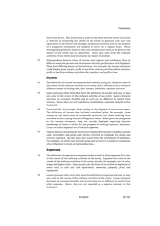 Framework


     those that do not. This distinction is made on the basis that the source of an item
     is relevant in evaluating the ability of the entity to generate cash and cash
     equivalents in the future; for example, incidental activities such as the disposal
     of a long-term investment are unlikely to recur on a regular basis. When
     distinguishing between items in this way consideration needs to be given to the
     nature of the entity and its operations. Items that arise from the ordinary
     activities of one entity may be unusual in respect of another.
73   Distinguishing between items of income and expense and combining them in
     different ways also permits several measures of entity performance to be displayed.
     These have differing degrees of inclusiveness. For example, the income statement
     could display gross margin, profit or loss from ordinary activities before taxation,
     profit or loss from ordinary activities after taxation, and profit or loss.

     Income
74   The definition of income encompasses both revenue and gains. Revenue arises in
     the course of the ordinary activities of an entity and is referred to by a variety of
     different names including sales, fees, interest, dividends, royalties and rent.
75   Gains represent other items that meet the definition of income and may, or may
     not, arise in the course of the ordinary activities of an entity. Gains represent
     increases in economic benefits and as such are no different in nature from
     revenue. Hence, they are not regarded as constituting a separate element in this
     Framework.
76   Gains include, for example, those arising on the disposal of non-current assets.
     The definition of income also includes unrealised gains; for example, those
     arising on the revaluation of marketable securities and those resulting from
     increases in the carrying amount of long-term assets. When gains are recognised
     in the income statement, they are usually displayed separately because
     knowledge of them is useful for the purpose of making economic decisions.
     Gains are often reported net of related expenses.
77   Various kinds of assets may be received or enhanced by income; examples include
     cash, receivables and goods and services received in exchange for goods and
     services supplied. Income may also result from the settlement of liabilities.
     For example, an entity may provide goods and services to a lender in settlement
     of an obligation to repay an outstanding loan.

     Expenses
78   The definition of expenses encompasses losses as well as those expenses that arise
     in the course of the ordinary activities of the entity. Expenses that arise in the
     course of the ordinary activities of the entity include, for example, cost of sales,
     wages and depreciation. They usually take the form of an outflow or depletion of
     assets such as cash and cash equivalents, inventory, property, plant and
     equipment.

79   Losses represent other items that meet the definition of expenses and may, or may
     not, arise in the course of the ordinary activities of the entity. Losses represent
     decreases in economic benefits and as such they are no different in nature from
     other expenses. Hence, they are not regarded as a separate element in this
     Framework.



                                      © IASCF                                     B1727
 