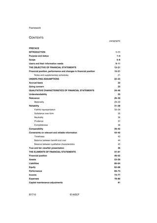 Framework



CONTENTS
                                                                    paragraphs


PREFACE
INTRODUCTION                                                             1–11
Purpose and status                                                        1–4
Scope                                                                     5–8
Users and their information needs                                        9–11
THE OBJECTIVE OF FINANCIAL STATEMENTS                                   12–21
Financial position, performance and changes in financial position       15–21
     Notes and supplementary schedules                                     21
UNDERLYING ASSUMPTIONS                                                  22–23
Accrual basis                                                              22
Going concern                                                              23
QUALITATIVE CHARACTERISTICS OF FINANCIAL STATEMENTS                     24–46
Understandability                                                          25
Relevance                                                               26–30
     Materiality                                                        29–30
Reliability                                                             31–38
     Faithful representation                                            33–34
     Substance over form                                                   35
     Neutrality                                                            36
     Prudence                                                              37
     Completeness                                                          38
Comparability                                                           39–42
Constraints on relevant and reliable information                        43–45
     Timeliness                                                            43
     Balance between benefit and cost                                      44
     Balance between qualitative characteristics                           45
True and fair view/fair presentation                                       46
THE ELEMENTS OF FINANCIAL STATEMENTS                                    47–81
Financial position                                                      49–52
Assets                                                                  53–59
Liabilities                                                             60–64
Equity                                                                  65–68
Performance                                                             69–73
Income                                                                  74–77
Expenses                                                                78–80
Capital maintenance adjustments                                            81




B1710                                      © IASCF
 