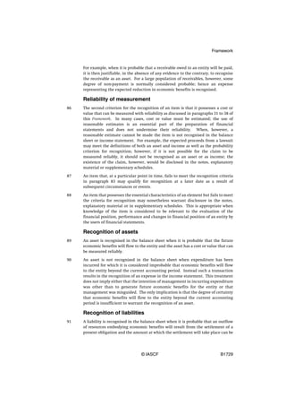 Framework


     For example, when it is probable that a receivable owed to an entity will be paid,
     it is then justifiable, in the absence of any evidence to the contrary, to recognise
     the receivable as an asset. For a large population of receivables, however, some
     degree of non-payment is normally considered probable; hence an expense
     representing the expected reduction in economic benefits is recognised.

     Reliability of measurement
86   The second criterion for the recognition of an item is that it possesses a cost or
     value that can be measured with reliability as discussed in paragraphs 31 to 38 of
     this Framework. In many cases, cost or value must be estimated; the use of
     reasonable estimates is an essential part of the preparation of financial
     statements and does not undermine their reliability. When, however, a
     reasonable estimate cannot be made the item is not recognised in the balance
     sheet or income statement. For example, the expected proceeds from a lawsuit
     may meet the definitions of both an asset and income as well as the probability
     criterion for recognition; however, if it is not possible for the claim to be
     measured reliably, it should not be recognised as an asset or as income; the
     existence of the claim, however, would be disclosed in the notes, explanatory
     material or supplementary schedules.

87   An item that, at a particular point in time, fails to meet the recognition criteria
     in paragraph 83 may qualify for recognition at a later date as a result of
     subsequent circumstances or events.

88   An item that possesses the essential characteristics of an element but fails to meet
     the criteria for recognition may nonetheless warrant disclosure in the notes,
     explanatory material or in supplementary schedules. This is appropriate when
     knowledge of the item is considered to be relevant to the evaluation of the
     financial position, performance and changes in financial position of an entity by
     the users of financial statements.

     Recognition of assets
89   An asset is recognised in the balance sheet when it is probable that the future
     economic benefits will flow to the entity and the asset has a cost or value that can
     be measured reliably.

90   An asset is not recognised in the balance sheet when expenditure has been
     incurred for which it is considered improbable that economic benefits will flow
     to the entity beyond the current accounting period. Instead such a transaction
     results in the recognition of an expense in the income statement. This treatment
     does not imply either that the intention of management in incurring expenditure
     was other than to generate future economic benefits for the entity or that
     management was misguided. The only implication is that the degree of certainty
     that economic benefits will flow to the entity beyond the current accounting
     period is insufficient to warrant the recognition of an asset.

     Recognition of liabilities
91   A liability is recognised in the balance sheet when it is probable that an outflow
     of resources embodying economic benefits will result from the settlement of a
     present obligation and the amount at which the settlement will take place can be




                                     © IASCF                                     B1729
 