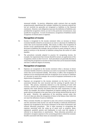 Framework


        measured reliably. In practice, obligations under contracts that are equally
        proportionately unperformed (for example, liabilities for inventory ordered but
        not yet received) are generally not recognised as liabilities in the financial
        statements. However, such obligations may meet the definition of liabilities and,
        provided the recognition criteria are met in the particular circumstances, may
        qualify for recognition. In such circumstances, recognition of liabilities entails
        recognition of related assets or expenses.

        Recognition of income
92      Income is recognised in the income statement when an increase in future
        economic benefits related to an increase in an asset or a decrease of a liability has
        arisen that can be measured reliably. This means, in effect, that recognition of
        income occurs simultaneously with the recognition of increases in assets or
        decreases in liabilities (for example, the net increase in assets arising on a sale of
        goods or services or the decrease in liabilities arising from the waiver of a debt
        payable).

93      The procedures normally adopted in practice for recognising income, for
        example, the requirement that revenue should be earned, are applications of the
        recognition criteria in this Framework. Such procedures are generally directed at
        restricting the recognition as income to those items that can be measured reliably
        and have a sufficient degree of certainty.

        Recognition of expenses
94      Expenses are recognised in the income statement when a decrease in future
        economic benefits related to a decrease in an asset or an increase of a liability has
        arisen that can be measured reliably. This means, in effect, that recognition of
        expenses occurs simultaneously with the recognition of an increase in liabilities
        or a decrease in assets (for example, the accrual of employee entitlements or the
        depreciation of equipment).

95      Expenses are recognised in the income statement on the basis of a direct
        association between the costs incurred and the earning of specific items of
        income. This process, commonly referred to as the matching of costs with
        revenues, involves the simultaneous or combined recognition of revenues and
        expenses that result directly and jointly from the same transactions or other
        events; for example, the various components of expense making up the cost of
        goods sold are recognised at the same time as the income derived from the sale of
        the goods. However, the application of the matching concept under this
        Framework does not allow the recognition of items in the balance sheet which do
        not meet the definition of assets or liabilities.

96      When economic benefits are expected to arise over several accounting periods
        and the association with income can only be broadly or indirectly determined,
        expenses are recognised in the income statement on the basis of systematic and
        rational allocation procedures. This is often necessary in recognising the
        expenses associated with the using up of assets such as property, plant,
        equipment, goodwill, patents and trademarks; in such cases the expense is
        referred to as depreciation or amortisation. These allocation procedures are
        intended to recognise expenses in the accounting periods in which the economic
        benefits associated with these items are consumed or expire.



B1730                                    © IASCF
 