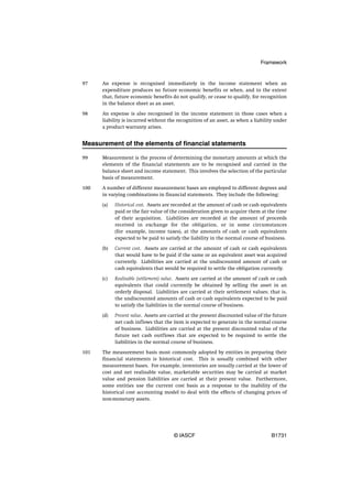 Framework


97    An expense is recognised immediately in the income statement when an
      expenditure produces no future economic benefits or when, and to the extent
      that, future economic benefits do not qualify, or cease to qualify, for recognition
      in the balance sheet as an asset.

98    An expense is also recognised in the income statement in those cases when a
      liability is incurred without the recognition of an asset, as when a liability under
      a product warranty arises.


Measurement of the elements of financial statements

99    Measurement is the process of determining the monetary amounts at which the
      elements of the financial statements are to be recognised and carried in the
      balance sheet and income statement. This involves the selection of the particular
      basis of measurement.

100   A number of different measurement bases are employed to different degrees and
      in varying combinations in financial statements. They include the following:

      (a)   Historical cost. Assets are recorded at the amount of cash or cash equivalents
            paid or the fair value of the consideration given to acquire them at the time
            of their acquisition. Liabilities are recorded at the amount of proceeds
            received in exchange for the obligation, or in some circumstances
            (for example, income taxes), at the amounts of cash or cash equivalents
            expected to be paid to satisfy the liability in the normal course of business.

      (b)   Current cost. Assets are carried at the amount of cash or cash equivalents
            that would have to be paid if the same or an equivalent asset was acquired
            currently. Liabilities are carried at the undiscounted amount of cash or
            cash equivalents that would be required to settle the obligation currently.

      (c)   Realisable (settlement) value. Assets are carried at the amount of cash or cash
            equivalents that could currently be obtained by selling the asset in an
            orderly disposal. Liabilities are carried at their settlement values; that is,
            the undiscounted amounts of cash or cash equivalents expected to be paid
            to satisfy the liabilities in the normal course of business.

      (d)   Present value. Assets are carried at the present discounted value of the future
            net cash inflows that the item is expected to generate in the normal course
            of business. Liabilities are carried at the present discounted value of the
            future net cash outflows that are expected to be required to settle the
            liabilities in the normal course of business.

101   The measurement basis most commonly adopted by entities in preparing their
      financial statements is historical cost. This is usually combined with other
      measurement bases. For example, inventories are usually carried at the lower of
      cost and net realisable value, marketable securities may be carried at market
      value and pension liabilities are carried at their present value. Furthermore,
      some entities use the current cost basis as a response to the inability of the
      historical cost accounting model to deal with the effects of changing prices of
      non-monetary assets.




                                       © IASCF                                     B1731
 