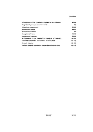 Framework



RECOGNITION OF THE ELEMENTS OF FINANCIAL STATEMENTS                   82–98
The probability of future economic benefit                               85
Reliability of measurement                                            86–88
Recognition of assets                                                 89–90
Recognition of liabilities                                               91
Recognition of income                                                 92–93
Recognition of expenses                                               94–98
MEASUREMENT OF THE ELEMENTS OF FINANCIAL STATEMENTS                  99–101
CONCEPTS OF CAPITAL AND CAPITAL MAINTENANCE                         102–110
Concepts of capital                                                 102–103
Concepts of capital maintenance and the determination of profit     104–110




                                        © IASCF                      B1711
 