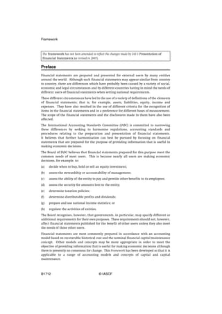 Framework



 The Framework has not been amended to reflect the changes made by IAS 1 Presentation of
 Financial Statements (as revised in 2007).

Preface

Financial statements are prepared and presented for external users by many entities
around the world. Although such financial statements may appear similar from country
to country, there are differences which have probably been caused by a variety of social,
economic and legal circumstances and by different countries having in mind the needs of
different users of financial statements when setting national requirements.
These different circumstances have led to the use of a variety of definitions of the elements
of financial statements; that is, for example, assets, liabilities, equity, income and
expenses. They have also resulted in the use of different criteria for the recognition of
items in the financial statements and in a preference for different bases of measurement.
The scope of the financial statements and the disclosures made in them have also been
affected.
The International Accounting Standards Committee (IASC) is committed to narrowing
these differences by seeking to harmonise regulations, accounting standards and
procedures relating to the preparation and presentation of financial statements.
It believes that further harmonisation can best be pursued by focusing on financial
statements that are prepared for the purpose of providing information that is useful in
making economic decisions.
The Board of IASC believes that financial statements prepared for this purpose meet the
common needs of most users. This is because nearly all users are making economic
decisions, for example, to:
(a)   decide when to buy, hold or sell an equity investment;
(b)   assess the stewardship or accountability of management;
(c)   assess the ability of the entity to pay and provide other benefits to its employees;
(d)   assess the security for amounts lent to the entity;
(e)   determine taxation policies;
(f)   determine distributable profits and dividends;
(g)   prepare and use national income statistics; or
(h)   regulate the activities of entities.
The Board recognises, however, that governments, in particular, may specify different or
additional requirements for their own purposes. These requirements should not, however,
affect financial statements published for the benefit of other users unless they also meet
the needs of those other users.
Financial statements are most commonly prepared in accordance with an accounting
model based on recoverable historical cost and the nominal financial capital maintenance
concept. Other models and concepts may be more appropriate in order to meet the
objective of providing information that is useful for making economic decisions although
there is presently no consensus for change. This Framework has been developed so that it is
applicable to a range of accounting models and concepts of capital and capital
maintenance.



B1712                                        © IASCF
 