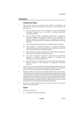 Framework



Introduction

      Purpose and status
1     This Framework sets out the concepts that underlie the preparation and
      presentation of financial statements for external users. The purpose of the
      Framework is to:

      (a)   assist the Board of IASC in the development of future International
            Accounting Standards and in its review of existing International
            Accounting Standards;

      (b)   assist the Board of IASC in promoting harmonisation of regulations,
            accounting standards and procedures relating to the presentation of
            financial statements by providing a basis for reducing the number of
            alternative accounting treatments permitted by International Accounting
            Standards;

      (c)   assist national standard-setting bodies in developing national standards;

      (d)   assist preparers of financial statements in applying International
            Accounting Standards and in dealing with topics that have yet to form the
            subject of an International Accounting Standard;

      (e)   assist auditors in forming an opinion as to whether financial statements
            conform with International Accounting Standards;

      (f)   assist users of financial statements in interpreting the information
            contained in financial statements prepared in conformity with
            International Accounting Standards; and

      (g)   provide those who are interested in the work of IASC with information
            about its approach to the formulation of International Accounting
            Standards.

2     This Framework is not an International Accounting Standard and hence does not
      define standards for any particular measurement or disclosure issue. Nothing in
      this Framework overrides any specific International Accounting Standard.

3     The Board of IASC recognises that in a limited number of cases there may be a
      conflict between the Framework and an International Accounting Standard. In those
      cases where there is a conflict, the requirements of the International Accounting
      Standard prevail over those of the Framework. As, however, the Board of IASC will be
      guided by the Framework in the development of future Standards and in its review
      of existing Standards, the number of cases of conflict between the Framework and
      International Accounting Standards will diminish through time.

4     The Framework will be revised from time to time on the basis of the Board’s
      experience of working with it.

      Scope
5     The Framework deals with:

      (a)   the objective of financial statements;




                                      © IASCF                                     B1713
 