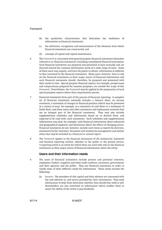 Framework


        (b)   the qualitative characteristics that       determine    the   usefulness   of
              information in financial statements;

        (c)   the definition, recognition and measurement of the elements from which
              financial statements are constructed; and

        (d)   concepts of capital and capital maintenance.

6       The Framework is concerned with general purpose financial statements (hereafter
        referred to as ‘financial statements’) including consolidated financial statements.
        Such financial statements are prepared and presented at least annually and are
        directed toward the common information needs of a wide range of users. Some
        of these users may require, and have the power to obtain, information in addition
        to that contained in the financial statements. Many users, however, have to rely
        on the financial statements as their major source of financial information and
        such financial statements should, therefore, be prepared and presented with
        their needs in view. Special purpose financial reports, for example, prospectuses
        and computations prepared for taxation purposes, are outside the scope of this
        Framework. Nevertheless, the Framework may be applied in the preparation of such
        special purpose reports where their requirements permit.

7       Financial statements form part of the process of financial reporting. A complete
        set of financial statements normally includes a balance sheet, an income
        statement, a statement of changes in financial position (which may be presented
        in a variety of ways, for example, as a statement of cash flows or a statement of
        funds flow), and those notes and other statements and explanatory material that
        are an integral part of the financial statements. They may also include
        supplementary schedules and information based on or derived from, and
        expected to be read with, such statements. Such schedules and supplementary
        information may deal, for example, with financial information about industrial
        and geographical segments and disclosures about the effects of changing prices.
        Financial statements do not, however, include such items as reports by directors,
        statements by the chairman, discussion and analysis by management and similar
        items that may be included in a financial or annual report.

8       The Framework applies to the financial statements of all commercial, industrial
        and business reporting entities, whether in the public or the private sectors.
        A reporting entity is an entity for which there are users who rely on the financial
        statements as their major source of financial information about the entity.

        Users and their information needs
9       The users of financial statements include present and potential investors,
        employees, lenders, suppliers and other trade creditors, customers, governments
        and their agencies and the public. They use financial statements in order to
        satisfy some of their different needs for information. These needs include the
        following:

        (a)   Investors. The providers of risk capital and their advisers are concerned with
              the risk inherent in, and return provided by, their investments. They need
              information to help them determine whether they should buy, hold or sell.
              Shareholders are also interested in information which enables them to
              assess the ability of the entity to pay dividends.




B1714                                   © IASCF
 