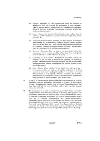 Framework


     (b)   Employees. Employees and their representative groups are interested in
           information about the stability and profitability of their employers.
           They are also interested in information which enables them to assess the
           ability of the entity to provide remuneration, retirement benefits and
           employment opportunities.

     (c)   Lenders. Lenders are interested in information that enables them to
           determine whether their loans, and the interest attaching to them, will be
           paid when due.

     (d)   Suppliers and other trade creditors. Suppliers and other creditors are interested
           in information that enables them to determine whether amounts owing to
           them will be paid when due. Trade creditors are likely to be interested in
           an entity over a shorter period than lenders unless they are dependent
           upon the continuation of the entity as a major customer.

     (e)   Customers.  Customers have an interest in information about the
           continuance of an entity, especially when they have a long-term
           involvement with, or are dependent on, the entity.

     (f)   Governments and their agencies.    Governments and their agencies are
           interested in the allocation of resources and, therefore, the activities of
           entities. They also require information in order to regulate the activities of
           entities, determine taxation policies and as the basis for national income
           and similar statistics.

     (g)   Public. Entities affect members of the public in a variety of ways.
           For example, entities may make a substantial contribution to the local
           economy in many ways including the number of people they employ and
           their patronage of local suppliers. Financial statements may assist the
           public by providing information about the trends and recent developments
           in the prosperity of the entity and the range of its activities.

10   While all of the information needs of these users cannot be met by financial
     statements, there are needs which are common to all users. As investors are
     providers of risk capital to the entity, the provision of financial statements that
     meet their needs will also meet most of the needs of other users that financial
     statements can satisfy.

11   The management of an entity has the primary responsibility for the preparation
     and presentation of the financial statements of the entity. Management is also
     interested in the information contained in the financial statements even though
     it has access to additional management and financial information that helps it
     carry out its planning, decision-making and control responsibilities.
     Management has the ability to determine the form and content of such additional
     information in order to meet its own needs. The reporting of such information,
     however, is beyond the scope of this Framework. Nevertheless, published financial
     statements are based on the information used by management about the
     financial position, performance and changes in financial position of the entity.




                                      © IASCF                                       B1715
 
