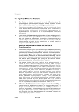 Framework



The objective of financial statements

12      The objective of financial statements is to provide information about the
        financial position, performance and changes in financial position of an entity
        that is useful to a wide range of users in making economic decisions.
13      Financial statements prepared for this purpose meet the common needs of most
        users. However, financial statements do not provide all the information that
        users may need to make economic decisions since they largely portray the
        financial effects of past events and do not necessarily provide non-financial
        information.
14      Financial statements also show the results of the stewardship of management, or
        the accountability of management for the resources entrusted to it. Those users
        who wish to assess the stewardship or accountability of management do so in
        order that they may make economic decisions; these decisions may include, for
        example, whether to hold or sell their investment in the entity or whether to
        reappoint or replace the management.

        Financial position, performance and changes in
        financial position
15      The economic decisions that are taken by users of financial statements require an
        evaluation of the ability of an entity to generate cash and cash equivalents and of
        the timing and certainty of their generation. This ability ultimately determines,
        for example, the capacity of an entity to pay its employees and suppliers, meet
        interest payments, repay loans and make distributions to its owners. Users are
        better able to evaluate this ability to generate cash and cash equivalents if they
        are provided with information that focuses on the financial position,
        performance and changes in financial position of an entity.
16      The financial position of an entity is affected by the economic resources it
        controls, its financial structure, its liquidity and solvency, and its capacity to
        adapt to changes in the environment in which it operates. Information about the
        economic resources controlled by the entity and its capacity in the past to modify
        these resources is useful in predicting the ability of the entity to generate cash
        and cash equivalents in the future. Information about financial structure is
        useful in predicting future borrowing needs and how future profits and cash
        flows will be distributed among those with an interest in the entity; it is also
        useful in predicting how successful the entity is likely to be in raising further
        finance. Information about liquidity and solvency is useful in predicting the
        ability of the entity to meet its financial commitments as they fall due. Liquidity
        refers to the availability of cash in the near future after taking account of
        financial commitments over this period. Solvency refers to the availability of cash
        over the longer term to meet financial commitments as they fall due.
17      Information about the performance of an entity, in particular its profitability, is
        required in order to assess potential changes in the economic resources that it is
        likely to control in the future. Information about variability of performance is
        important in this respect. Information about performance is useful in predicting
        the capacity of the entity to generate cash flows from its existing resource base.
        It is also useful in forming judgements about the effectiveness with which the
        entity might employ additional resources.



B1716                                   © IASCF
 