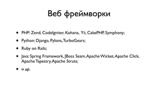 Веб фреймворки

•   PHP: Zend, CodeIgniter, Kohana, Yii, CakePHP, Symphony;

•   Python: Django, Pylons, TurboGears;

•   Ruby on Rails;

•   Java: Spring Framework, JBoss Seam, Apache Wicket, Apache Click,
    Apache Tapestry, Apache Struts;

•   и др.
 
