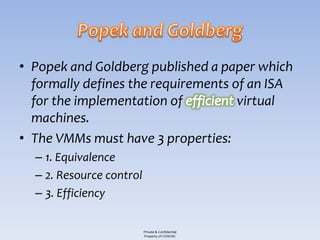 • Popek and Goldberg published a paper which
  formally defines the requirements of an ISA
  for the implementation of          virtual
  machines.
• The VMMs must have 3 properties:
  – 1. Equivalence
  – 2. Resource control
  – 3. Efficiency

                          Private & Confidential
                          Property of COSEINC
 