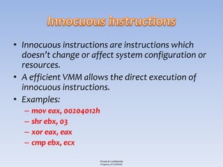 • Innocuous instructions are instructions which
  doesn’t change or affect system configuration or
  resources.
• A efficient VMM allows the direct execution of
  innocuous instructions.
• Examples:
  –   mov eax, 00204012h
  –   shr ebx, 03
  –   xor eax, eax
  –   cmp ebx, ecx

                           Private & Confidential
                           Property of COSEINC
 