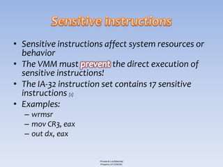 • Sensitive instructions affect system resources or
  behavior
• The VMM must             the direct execution of
  sensitive instructions!
• The IA-32 instruction set contains 17 sensitive
  instructions [2]
• Examples:
  – wrmsr
  – mov CR3, eax
  – out dx, eax


                       Private & Confidential
                       Property of COSEINC
 