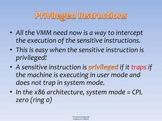 • All the VMM need now is a way to intercept
  the execution of the sensitive instructions.
• This is easy when the sensitive instruction is
  privileged!
• A sensitive instruction is           if it traps if
  the machine is executing in user mode and
  does not trap in system mode.
• In the x86 architecture, system mode = CPL
  zero (ring 0)

                       Private & Confidential
                       Property of COSEINC
 