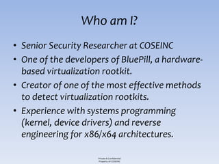 Who am I?
• Senior Security Researcher at COSEINC
• One of the developers of BluePill, a hardware-
  based virtualization rootkit.
• Creator of one of the most effective methods
  to detect virtualization rootkits.
• Experience with systems programming
  (kernel, device drivers) and reverse
  engineering for x86/x64 architectures.

                     Private & Confidential
                     Property of COSEINC
 