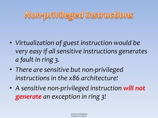 • Virtualization of guest instruction would be
  very easy if all sensitive instructions generates
  a fault in ring 3.
• There are sensitive but non-privileged
  instructions in the x86 architecture!
• A sensitive non-privileged instruction will not
  generate an exception in ring 3!

                      Private & Confidential
                      Property of COSEINC
 