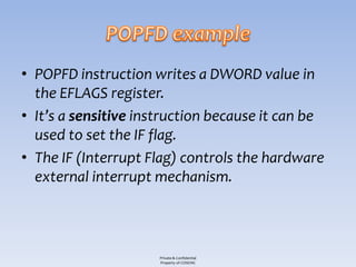 • POPFD instruction writes a DWORD value in
  the EFLAGS register.
• It’s a sensitive instruction because it can be
  used to set the IF flag.
• The IF (Interrupt Flag) controls the hardware
  external interrupt mechanism.



                     Private & Confidential
                     Property of COSEINC
 