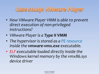 • How VMware Player VMM is able to prevent
  direct execution of non-privileged
  instructions?
• VMware Player is a Type II VMM
• The hypervisor is stored as a PE resource
  inside the vmware-vmx.exe executable.
• ELF executable loaded directly inside the
  Windows kernel memory by the vmx86.sys
  device driver

                    Private & Confidential
                    Property of COSEINC
 