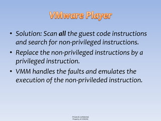 • Solution: Scan all the guest code instructions
  and search for non-privileged instructions.
• Replace the non-privileged instructions by a
  privileged instruction.
• VMM handles the faults and emulates the
  execution of the non-privileded instruction.



                     Private & Confidential
                     Property of COSEINC
 