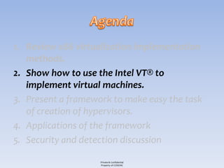 1. Review x86 virtualization implementation
   methods.
2. Show how to use the Intel VT® to
   implement virtual machines.
3. Present a framework to make easy the task
   of creation of hypervisors.
4. Applications of the framework
5. Security and detection discussion

                    Private & Confidential
                    Property of COSEINC
 