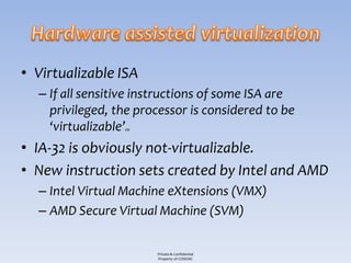 • Virtualizable ISA
  – If all sensitive instructions of some ISA are
    privileged, the processor is considered to be
    ‘virtualizable’
                 [3]




• IA-32 is obviously not-virtualizable.
• New instruction sets created by Intel and AMD
  – Intel Virtual Machine eXtensions (VMX)
  – AMD Secure Virtual Machine (SVM)

                       Private & Confidential
                       Property of COSEINC
 